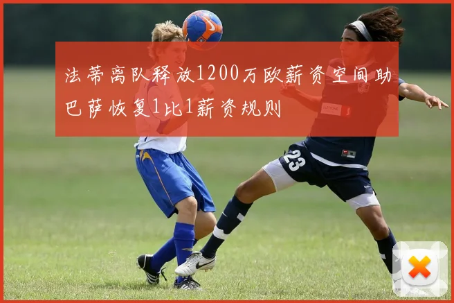 法蒂离队释放1200万欧薪资空间助巴萨恢复1比1薪资规则