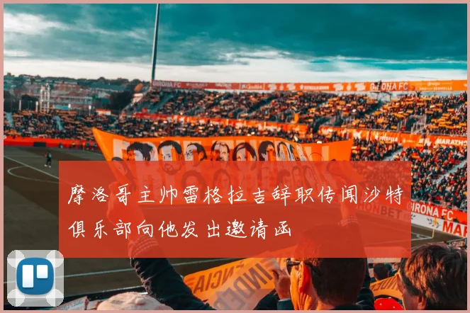 摩洛哥主帅雷格拉吉辞职传闻沙特俱乐部向他发出邀请函