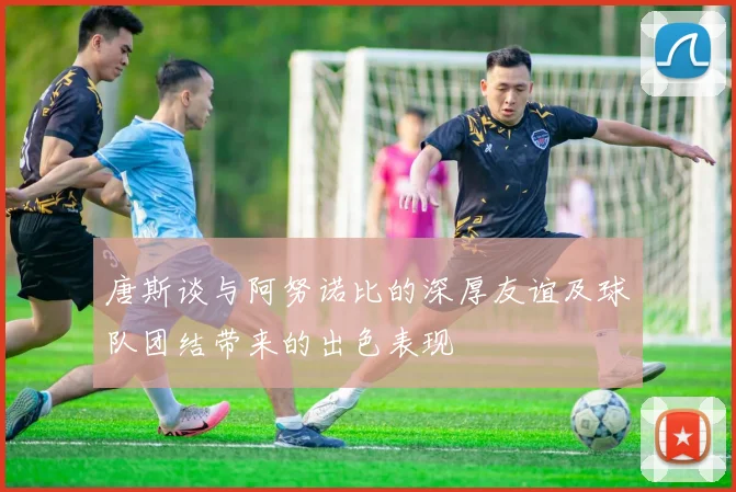 唐斯谈与阿努诺比的深厚友谊及球队团结带来的出色表现