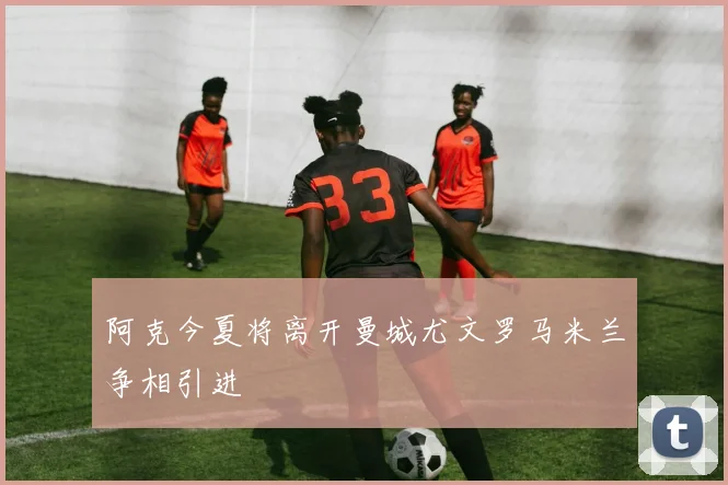 阿克今夏将离开曼城尤文罗马米兰争相引进