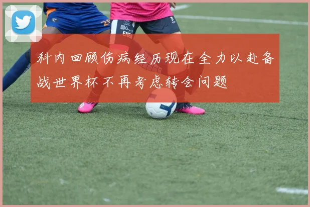 科内回顾伤病经历现在全力以赴备战世界杯不再考虑转会问题